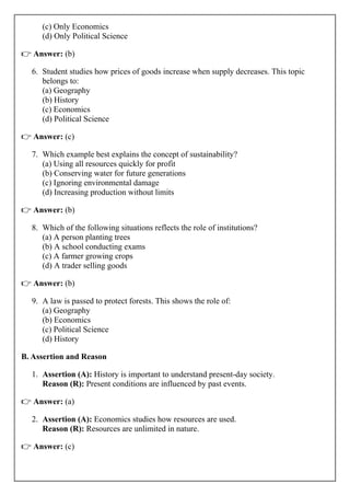 (c) Only Economics
(d) Only Political Science
👉 Answer: (b)
6. Student studies how prices of goods increase when supply decreases. This topic
belongs to:
(a) Geography
(b) History
(c) Economics
(d) Political Science
👉 Answer: (c)
7. Which example best explains the concept of sustainability?
(a) Using all resources quickly for profit
(b) Conserving water for future generations
(c) Ignoring environmental damage
(d) Increasing production without limits
👉 Answer: (b)
8. Which of the following situations reflects the role of institutions?
(a) A person planting trees
(b) A school conducting exams
(c) A farmer growing crops
(d) A trader selling goods
👉 Answer: (b)
9. A law is passed to protect forests. This shows the role of:
(a) Geography
(b) Economics
(c) Political Science
(d) History
B. Assertion and Reason
1. Assertion (A): History is important to understand present-day society.
Reason (R): Present conditions are influenced by past events.
👉 Answer: (a)
2. Assertion (A): Economics studies how resources are used.
Reason (R): Resources are unlimited in nature.
👉 Answer: (c)
 
