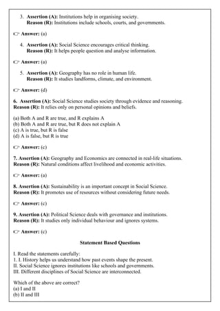 3. Assertion (A): Institutions help in organising society.
Reason (R): Institutions include schools, courts, and governments.
👉 Answer: (a)
4. Assertion (A): Social Science encourages critical thinking.
Reason (R): It helps people question and analyse information.
👉 Answer: (a)
5. Assertion (A): Geography has no role in human life.
Reason (R): It studies landforms, climate, and environment.
👉 Answer: (d)
6. Assertion (A): Social Science studies society through evidence and reasoning.
Reason (R): It relies only on personal opinions and beliefs.
(a) Both A and R are true, and R explains A
(b) Both A and R are true, but R does not explain A
(c) A is true, but R is false
(d) A is false, but R is true
👉 Answer: (c)
7. Assertion (A): Geography and Economics are connected in real-life situations.
Reason (R): Natural conditions affect livelihood and economic activities.
👉 Answer: (a)
8. Assertion (A): Sustainability is an important concept in Social Science.
Reason (R): It promotes use of resources without considering future needs.
👉 Answer: (c)
9. Assertion (A): Political Science deals with governance and institutions.
Reason (R): It studies only individual behaviour and ignores systems.
👉 Answer: (c)
Statement Based Questions
I. Read the statements carefully:
1. I. History helps us understand how past events shape the present.
II. Social Science ignores institutions like schools and governments.
III. Different disciplines of Social Science are interconnected.
Which of the above are correct?
(a) I and II
(b) II and III
 