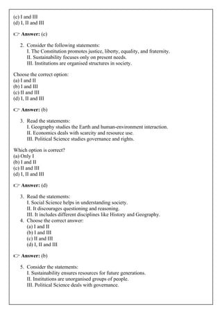(c) I and III
(d) I, II and III
👉 Answer: (c)
2. Consider the following statements:
I. The Constitution promotes justice, liberty, equality, and fraternity.
II. Sustainability focuses only on present needs.
III. Institutions are organised structures in society.
Choose the correct option:
(a) I and II
(b) I and III
(c) II and III
(d) I, II and III
👉 Answer: (b)
3. Read the statements:
I. Geography studies the Earth and human-environment interaction.
II. Economics deals with scarcity and resource use.
III. Political Science studies governance and rights.
Which option is correct?
(a) Only I
(b) I and II
(c) II and III
(d) I, II and III
👉 Answer: (d)
3. Read the statements:
I. Social Science helps in understanding society.
II. It discourages questioning and reasoning.
III. It includes different disciplines like History and Geography.
4. Choose the correct answer:
(a) I and II
(b) I and III
(c) II and III
(d) I, II and III
👉 Answer: (b)
5. Consider the statements:
I. Sustainability ensures resources for future generations.
II. Institutions are unorganised groups of people.
III. Political Science deals with governance.
 
