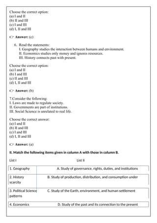 Choose the correct option:
(a) I and II
(b) II and III
(c) I and III
(d) I, II and III
👉 Answer: (c)
6. Read the statements:
I. Geography studies the interaction between humans and environment.
II. Economics studies only money and ignores resources.
III. History connects past with present.
Choose the correct option:
(a) I and II
(b) I and III
(c) II and III
(d) I, II and III
👉 Answer: (b)
7.Consider the following:
I. Laws are made to regulate society.
II. Governments are part of institutions.
III. Social Science is unrelated to real life.
Choose the correct answer:
(a) I and II
(b) II and III
(c) I and III
(d) I, II and III
👉 Answer: (a)
II. Match the following items given in column A with those in column B.
List I List II
1. Geography A. Study of governance, rights, duties, and institutions
2. History B. Study of production, distribution, and consumption under
scarcity
3. Political Science C. Study of the Earth, environment, and human settlement
patterns
4. Economics D. Study of the past and its connection to the present
 