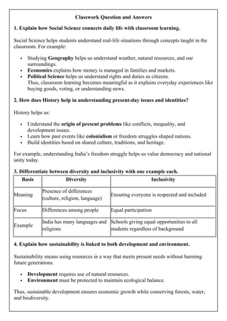 Classwork Question and Answers
1. Explain how Social Science connects daily life with classroom learning.
Social Science helps students understand real-life situations through concepts taught in the
classroom. For example:
 Studying Geography helps us understand weather, natural resources, and our
surroundings.
 Economics explains how money is managed in families and markets.
 Political Science helps us understand rights and duties as citizens.
Thus, classroom learning becomes meaningful as it explains everyday experiences like
buying goods, voting, or understanding news.
2. How does History help in understanding present-day issues and identities?
History helps us:
 Understand the origin of present problems like conflicts, inequality, and
development issues.
 Learn how past events like colonialism or freedom struggles shaped nations.
 Build identities based on shared culture, traditions, and heritage.
For example, understanding India’s freedom struggle helps us value democracy and national
unity today.
3. Differentiate between diversity and inclusivity with one example each.
Basis Diversity Inclusivity
Meaning
Presence of differences
(culture, religion, language)
Ensuring everyone is respected and included
Focus Differences among people Equal participation
Example
India has many languages and
religions
Schools giving equal opportunities to all
students regardless of background
4. Explain how sustainability is linked to both development and environment.
Sustainability means using resources in a way that meets present needs without harming
future generations.
 Development requires use of natural resources.
 Environment must be protected to maintain ecological balance.
Thus, sustainable development ensures economic growth while conserving forests, water,
and biodiversity.
 