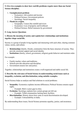 5. Give two examples to show how real-life problems require more than one Social
Science discipline.
1. Unemployment problem
o Economics: Job creation and income
o Political Science: Government policies
o Sociology: Social inequality
2. Floods in a region
o Geography: Causes like rainfall and rivers
o Economics: Loss of property and livelihood
o Political Science: Relief measures by government
F. Long Answer Questions
1. Discuss the meaning of society and explain how relationships and institutions
together shape social life.
Society is a group of people living together and interacting with each other, sharing common
values, norms, and culture.
 Relationships (family, friends, community) form the basic structure of society. They
provide emotional support and social identity.
 Institutions (family, school, government, religion) guide behavior and maintain order.
For example:
 Family teaches values and traditions.
 Schools provide education and discipline.
 Government ensures law and justice.
Together, relationships and institutions create a well-organized and stable social life.
2. Describe the relevance of Social Science in understanding social issues such as
inequality, exclusion, and discrimination, using suitable examples.
Social Science helps us analyze and find solutions to social problems:
 Inequality: Economics explains income differences; Political Science ensures equal
rights.
o Example: Rich vs poor gap in cities.
 Exclusion: Sociology explains how certain groups are left out.
o Example: Tribal communities lacking basic facilities.
 Discrimination: History shows how caste or racial discrimination developed.
o Example: Untouchability in India.
By understanding these issues, Social Science promotes equality, justice, and awareness.
 