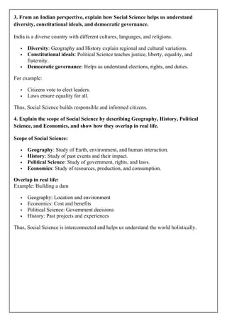 3. From an Indian perspective, explain how Social Science helps us understand
diversity, constitutional ideals, and democratic governance.
India is a diverse country with different cultures, languages, and religions.
 Diversity: Geography and History explain regional and cultural variations.
 Constitutional ideals: Political Science teaches justice, liberty, equality, and
fraternity.
 Democratic governance: Helps us understand elections, rights, and duties.
For example:
 Citizens vote to elect leaders.
 Laws ensure equality for all.
Thus, Social Science builds responsible and informed citizens.
4. Explain the scope of Social Science by describing Geography, History, Political
Science, and Economics, and show how they overlap in real life.
Scope of Social Science:
 Geography: Study of Earth, environment, and human interaction.
 History: Study of past events and their impact.
 Political Science: Study of government, rights, and laws.
 Economics: Study of resources, production, and consumption.
Overlap in real life:
Example: Building a dam
 Geography: Location and environment
 Economics: Cost and benefits
 Political Science: Government decisions
 History: Past projects and experiences
Thus, Social Science is interconnected and helps us understand the world holistically.
 