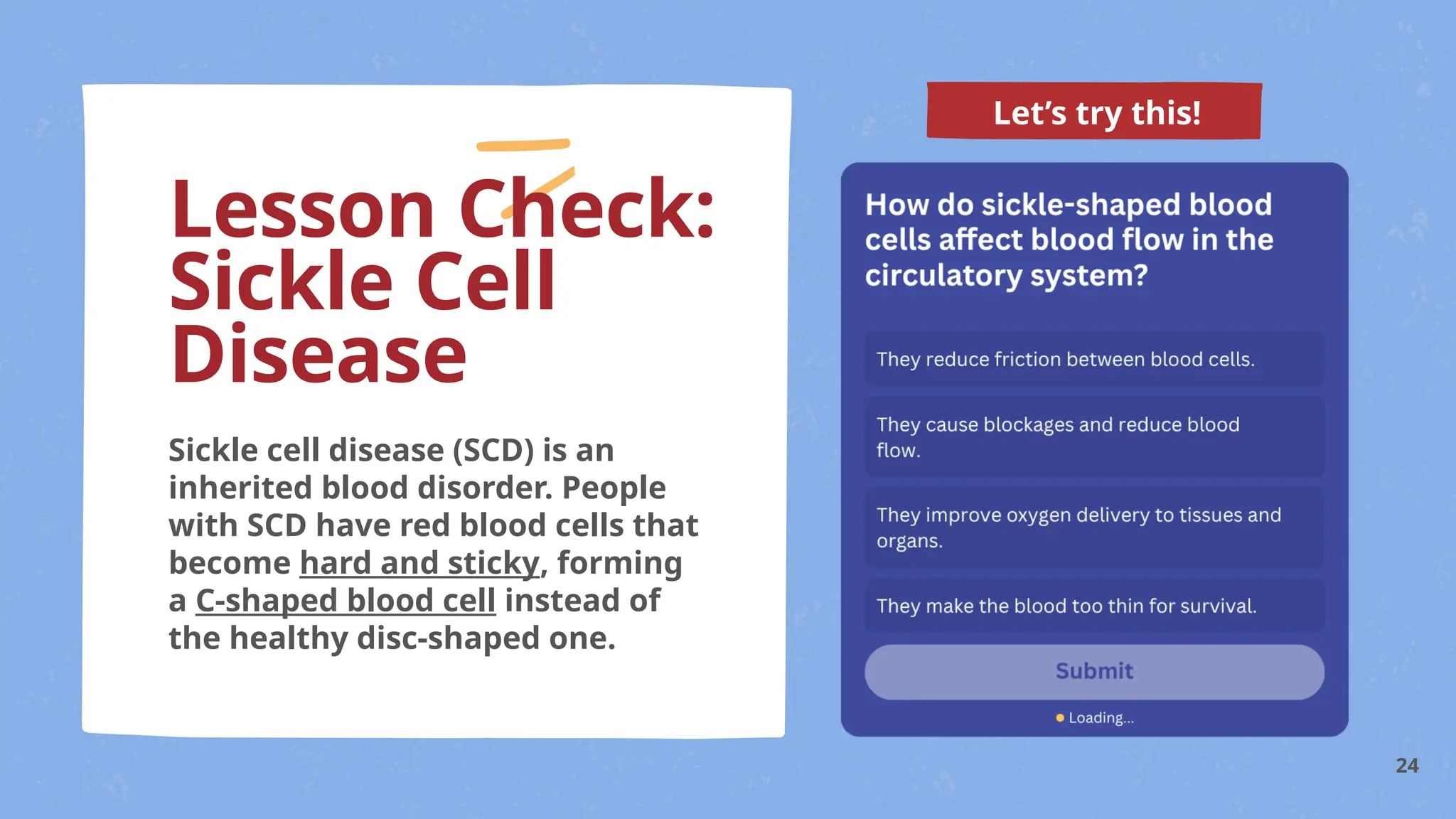 Let’s try this!
Sickle cell disease (SCD) is an
inherited blood disorder. People
with SCD have red blood cells that
become hard and sticky, forming
a C-shaped blood cell instead of
the healthy disc-shaped one.
Lesson Check:
Sickle Cell
Disease
24
 
