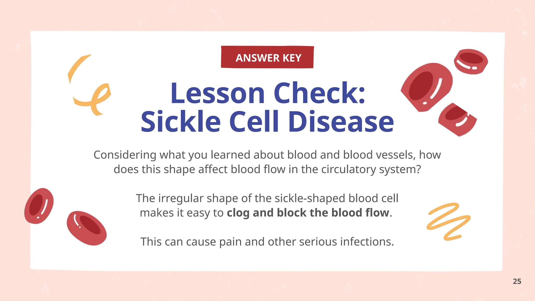 ANSWER KEY
Considering what you learned about blood and blood vessels, how
does this shape affect blood flow in the circulatory system?
The irregular shape of the sickle-shaped blood cell
makes it easy to clog and block the blood flow.
This can cause pain and other serious infections.
Lesson Check:
Sickle Cell Disease
25
 