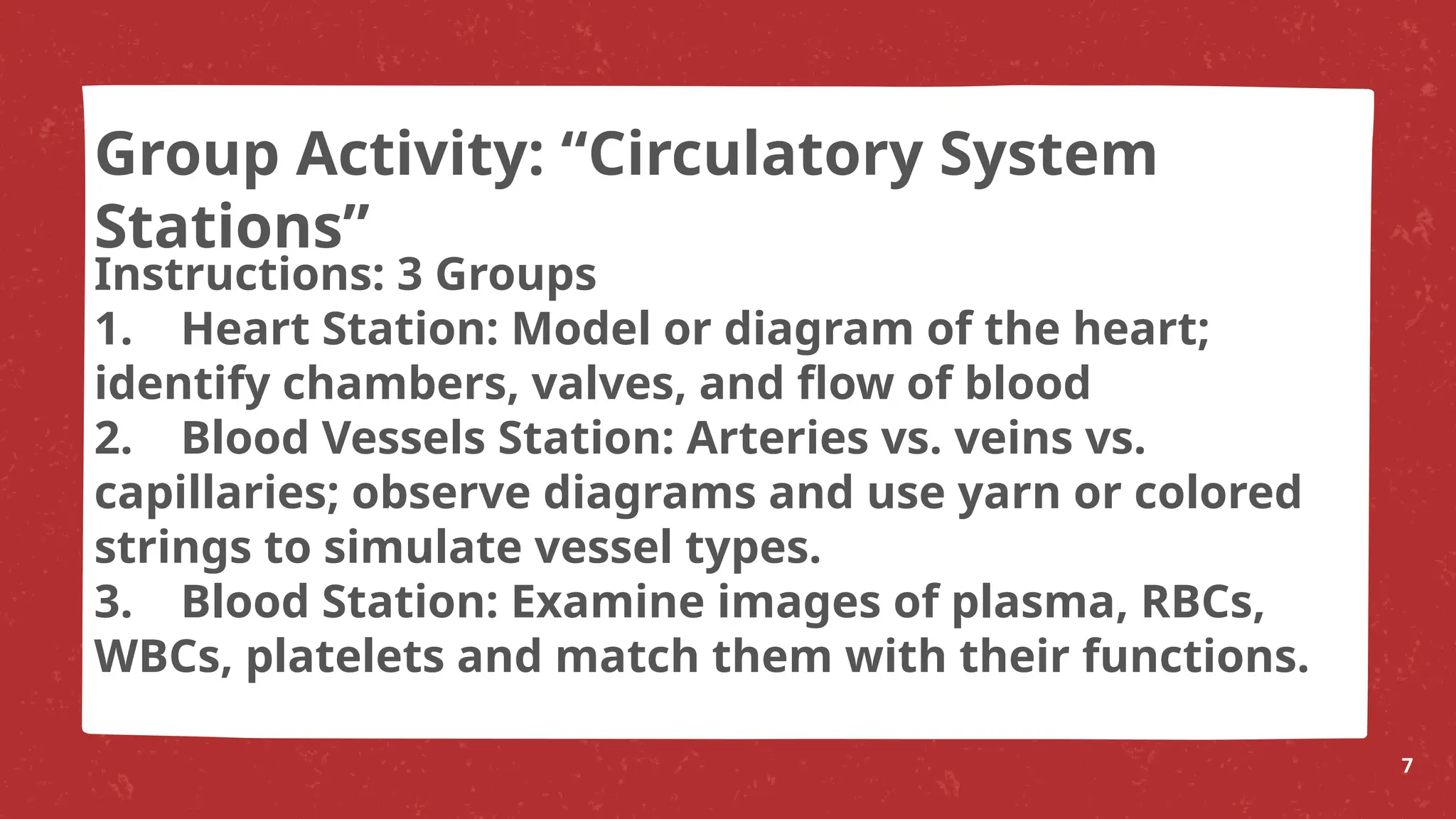 Instructions: 3 Groups
1. Heart Station: Model or diagram of the heart;
identify chambers, valves, and flow of blood
2. Blood Vessels Station: Arteries vs. veins vs.
capillaries; observe diagrams and use yarn or colored
strings to simulate vessel types.
3. Blood Station: Examine images of plasma, RBCs,
WBCs, platelets and match them with their functions.
7
Group Activity: “Circulatory System
Stations”
 