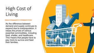 High Cost of
Living
As the difference between
demand and supply continues to
expand due to overpopulation, it
raises the prices of various
essential commodities, including
food, shelter, and healthcare.
This means that people have to
pay more to survive and feed
their families.
 
