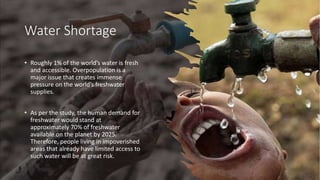 Water Shortage
• Roughly 1% of the world’s water is fresh
and accessible. Overpopulation is a
major issue that creates immense
pressure on the world’s freshwater
supplies.
• As per the study, the human demand for
freshwater would stand at
approximately 70% of freshwater
available on the planet by 2025.
Therefore, people living in impoverished
areas that already have limited access to
such water will be at great risk.
 