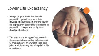 Lower Life Expectancy
• A large proportion of the world’s
population growth occurs in less
developed countries. Therefore, lower
life expectancy caused by the booms in
population is experienced by less-
developed nations.
• This causes a shortage of resources in
these countries resulting in less access
to medical care, freshwater, food and
jobs, and ultimately in a sharp fall in life
expectancy.
 