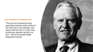 “If we do not voluntarily bring
population growth under control in
the next one or two decades, the
nature will do it for us in the most
brutal way, whether we like it or
not.” -Henry W. Kendall Rapid
Population Growth
 