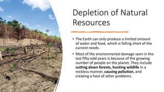 Depletion of Natural
Resources
• The Earth can only produce a limited amount
of water and food, which is falling short of the
current needs.
• Most of the environmental damage seen in the
last fifty-odd years is because of the growing
number of people on the planet. They include
cutting down forests, hunting wildlife in a
reckless manner, causing pollution, and
creating a host of other problems.
 