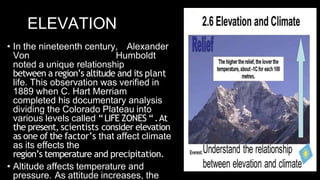 ELEVATION
• In the nineteenth century, Alexander
Von Humboldt
noted a unique relationship
between a region’s altitude and its plant
life. This observation was verified in
1889 when C. Hart Merriam
completed his documentary analysis
dividing the Colorado Plateau into
various levels called “LIFE ZONES “.At
the present, scientists consider elevation
as one of the factor’s that affect climate
as its effects the
region’s temperature and precipitation.
• Altitude affects temperature and
pressure. As attitude increases, the
 