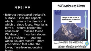 RELIEF
• Refers to the shape of the land’s
surface. It includes aspects,
which means the direction in
which a slope faces. Mountains
form a natural barrier that
causes air masses to rise.
Windward mountain slopes,
facing moisture bearing
winds, usually receive more
precipitation that either the
lower, more level mountains
 