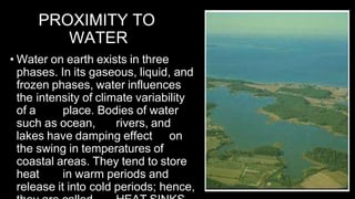 PROXIMITY TO
WATER
• Water on earth exists in three
phases. In its gaseous, liquid, and
frozen phases, water influences
the intensity of climate variability
of a place. Bodies of water
such as ocean, rivers, and
lakes have damping effect on
the swing in temperatures of
coastal areas. They tend to store
heat in warm periods and
release it into cold periods; hence,
 