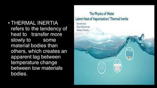 • THERMAL INERTIA
refers to the tendency of
heat to transfer more
slowly to some
material bodies than
others, which creates an
apparent lag between
temperature change
between tow materials
bodies.
 