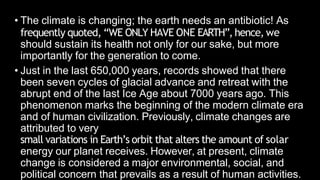• The climate is changing; the earth needs an antibiotic! As
frequently quoted, “WE ONLY HAVE ONE EARTH”, hence, we
should sustain its health not only for our sake, but more
importantly for the generation to come.
• Just in the last 650,000 years, records showed that there
been seven cycles of glacial advance and retreat with the
abrupt end of the last Ice Age about 7000 years ago. This
phenomenon marks the beginning of the modern climate era
and of human civilization. Previously, climate changes are
attributed to very
small variations in Earth’s orbit that alters the amount of solar
energy our planet receives. However, at present, climate
change is considered a major environmental, social, and
political concern that prevails as a result of human activities.
 