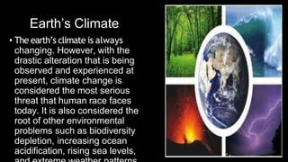 Earth’s Climate
• The earth’s climate is always
changing. However, with the
drastic alteration that is being
observed and experienced at
present, climate change is
considered the most serious
threat that human race faces
today. It is also considered the
root of other environmental
problems such as biodiversity
depletion, increasing ocean
acidification, rising sea levels,
 