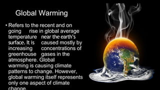 Global Warming
• Refers to the recent and on
going rise in global average
temperature near the earth’s
surface. It is caused mostly by
increasing concentrations of
greenhouse gases in the
atmosphere. Global
warming is causing climate
patterns to change. However,
global warming itself represents
only one aspect of climate
 