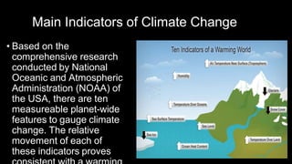 Main Indicators of Climate Change
• Based on the
comprehensive research
conducted by National
Oceanic and Atmospheric
Administration (NOAA) of
the USA, there are ten
measureable planet-wide
features to gauge climate
change. The relative
movement of each of
these indicators proves
 