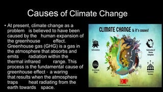 Causes of Climate Change
• At present, climate change as a
problem is believed to have been
caused by the human expansion of
the greenhouse effect.
Greenhouse gas (GHG) is a gas in
the atmosphere that absorbs and
emits radiation within the
thermal infrared range. This
process is the fundamental cause of
greenhouse effect – a waring
that results when the atmosphere
traps heat radiating from the
earth towards space.
 