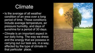 Climate
• Is the average of all weather
condition of an area over a long
period of time. These conditions
include average temperature, air
pressure humidity, and days of
sunshine for a period of 30 days.
• Climate is an important aspect in
our daily living. The way we dress
and the energy that we possess in
carrying out our task are, in a way,
affected by the type of climate in
that particular place.
 