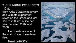 2. SHRINKING ICE SHEETS
– Data
from NASA’S Gravity Recovery
and Climate experiment
revealed the Greenland lost
150 to 250 km³ of ice per
year between 2002 and
2006.
Ice Sheets are one of
the main driver of sea level
rise.
Based on NASA’s
 