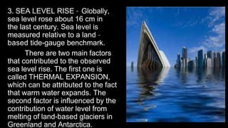 3. SEA LEVEL RISE – Globally,
sea level rose about 16 cm in
the last century. Sea level is
measured relative to a land –
based tide-gauge benchmark.
There are two main factors
that contributed to the observed
sea level rise. The first one is
called THERMAL EXPANSION,
which can be attributed to the fact
that warm water expands. The
second factor is influenced by the
contribution of water level from
melting of land-based glaciers in
Greenland and Antarctica.
 