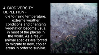 4. BIODIVERSITY
DEPLETION –
die to rising temperature,
extreme weather
conditions and changing
vegetation become usual
in most of the places in
the world. As a result,
animal species are forced
to migrate to new, cooler
areas in order to survive.
 