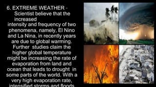 6. EXTREME WEATHER –
Scientist believe that the
increased
intensity and frequency of two
phenomena, namely, El Nino
and La Nina, in recently years
are due to global warming.
Further studies claim the
higher global temperature
might be increasing the rate of
evaporation from land and
ocean that leads to drought in
some parts of the world. With a
very high evaporation rate,
 