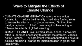 Ways to Mitigate the Effects of
Climate Change
• CLIMATE CHANGE MITIGATION refers to any action
focused to reduce the intensity of radiative forcing so as
to lessen the effects of global warming. On the other
hand, adaptation to global warming involves acting to
tolerate the effects of global warming.
• CLIMATE CHANGE is a universal issue; hence, a universal
effort is deemed necessary to combat the problem. Various
action, treaties, or agreement were conducted and several
policies are being drafted for implementation in global and
local levels.
 