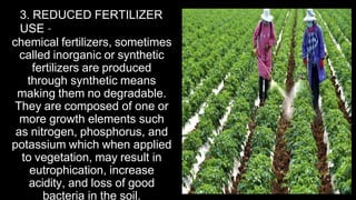 3. REDUCED FERTILIZER
USE –
chemical fertilizers, sometimes
called inorganic or synthetic
fertilizers are produced
through synthetic means
making them no degradable.
They are composed of one or
more growth elements such
as nitrogen, phosphorus, and
potassium which when applied
to vegetation, may result in
eutrophication, increase
acidity, and loss of good
bacteria in the soil.
 