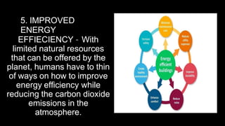 5. IMPROVED
ENERGY
EFFIECIENCY – With
limited natural resources
that can be offered by the
planet, humans have to thin
of ways on how to improve
energy efficiency while
reducing the carbon dioxide
emissions in the
atmosphere.
 
