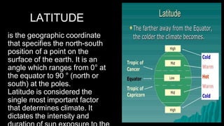 LATITUDE
is the geographic coordinate
that specifies the north-south
position of a point on the
surface of the earth. It is an
angle which ranges from 0° at
the equator to 90 ° (north or
south) at the poles.
Latitude is considered the
single most important factor
that determines climate. It
dictates the intensity and
 