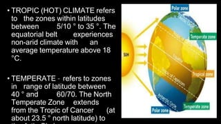 • TROPIC (HOT) CLIMATE refers
to the zones within latitudes
between 5/10 ° to 35 °. The
equatorial belt experiences
non-arid climate with an
average temperature above 18
°C.
• TEMPERATE – refers to zones
in range of latitude between
40 ° and 60/70. The North
Temperate Zone extends
from the Tropic of Cancer (at
about 23.5 ° north latitude) to
 