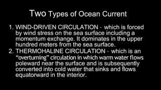 Two Types of Ocean Current
1. WIND-DRIVEN CIRCULATION – which is forced
by wind stress on the sea surface including a
momentum exchange. It dominates in the upper
hundred meters from the sea surface.
2. THERMOHALINE CIRCULATION – which is an
“overturning” circulation in which warm water flows
poleward near the surface and is subsequently
converted into cold water that sinks and flows
equatorward in the interior.
 