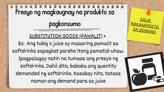 Presyo ng magkaugnay na produkto sa
pagkonsumo
SUBSTITUTION GOODS (PAMALIT) >
Ex: Ang tubig o juice ay maaaring pamalit sa
softdrinks sapagkat pareho itong pamatid-uhaw.
Ipagpalagay natin na tumaas ang presyo ng
softdrinks. Dahil dito, bababa ang quantity
demanded ng softdrinks. Kasabay nito, tataas
naman ang demand para sa juice
SALIK
NAKAAAPEKTO
SA DEMAND
 