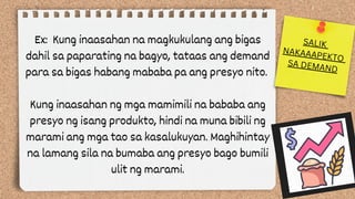 Ex: Kung inaasahan na magkukulang ang bigas
dahil sa paparating na bagyo, tataas ang demand
para sa bigas habang mababa pa ang presyo nito.
Kung inaasahan ng mga mamimili na bababa ang
presyo ng isang produkto, hindi na muna bibili ng
marami ang mga tao sa kasalukuyan. Maghihintay
na lamang sila na bumaba ang presyo bago bumili
ulit ng marami.
SALIK
NAKAAAPEKTO
SA DEMAND
 