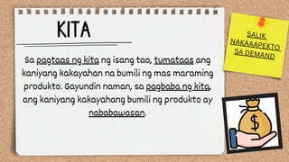 KITA
Sa pagtaas ng kita ng isang tao, tumataas ang
kaniyang kakayahan na bumili ng mas maraming
produkto. Gayundin naman, sa pagbaba ng kita,
ang kaniyang kakayahang bumili ng produkto ay
nababawasan.
SALIK
NAKAAAPEKTO
SA DEMAND
 