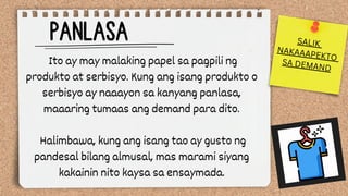 PANLASA
Ito ay may malaking papel sa pagpili ng
produkto at serbisyo. Kung ang isang produkto o
serbisyo ay naaayon sa kanyang panlasa,
maaaring tumaas ang demand para dito.
Halimbawa, kung ang isang tao ay gusto ng
pandesal bilang almusal, mas marami siyang
kakainin nito kaysa sa ensaymada.
SALIK
NAKAAAPEKTO
SA DEMAND
 