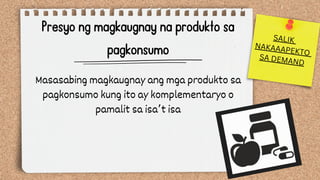 Presyo ng magkaugnay na produkto sa
pagkonsumo
Masasabing magkaugnay ang mga produkto sa
pagkonsumo kung ito ay komplementaryo o
pamalit sa isa’t isa
SALIK
NAKAAAPEKTO
SA DEMAND
 