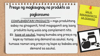 Presyo ng magkaugnay na produkto sa
pagkonsumo
COMPLEMENTARY PRODUCTS > mga produktong
sabay na ginagamit, hindi magagamit ang isang
produkto kung wala ang complement nito.
EX: kape at asukal, kapag bumaba ang presyo ng
kape ay tataas ang demand sa asukal. Kung
tumaas naman ang presyo ng kape ay bababa ang
demand sa asukal.
SALIK
NAKAAAPEKTO
SA DEMAND
 