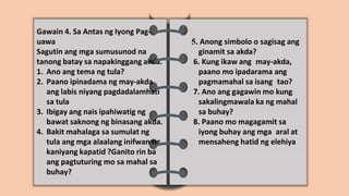 Gawain 4. Sa Antas ng Iyong Pag-
uawa
Sagutin ang mga sumusunod na
tanong batay sa napakinggang akda.
1. Ano ang tema ng tula?
2. Paano ipinadama ng may-akda
ang labis niyang pagdadalamhati
sa tula
3. Ibigay ang nais ipahiwatig ng
bawat saknong ng binasang akda.
4. Bakit mahalaga sa sumulat ng
tula ang mga alaalang inifwan ng
kaniyang kapatid ?Ganito rin ba
ang pagtuturing mo sa mahal sa
buhay?
5. Anong simbolo o sagisag ang
ginamit sa akda?
6. Kung ikaw ang may-akda,
paano mo ipadarama ang
pagmamahal sa isang tao?
7. Ano ang gagawin mo kung
sakalingmawala ka ng mahal
sa buhay?
8. Paano mo magagamit sa
iyong buhay ang mga aral at
mensaheng hatid ng elehiya
 