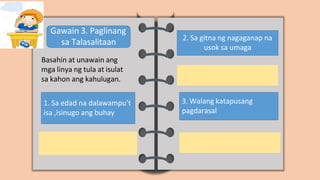 Gawain 3. Paglinang
sa Talasalitaan
Basahin at unawain ang
mga linya ng tula at isulat
sa kahon ang kahulugan.
1. Sa edad na dalawampu’t
isa ,isinugo ang buhay
2. Sa gitna ng nagaganap na
usok sa umaga
3. Walang katapusang
pagdarasal
 