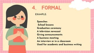 4. FORMAL
LET'S GET STARTED!
EXAMPLE:
Speeches
School lessons
Graduation ceremony
A television newscast
Giving announcements
A business meeting
An interview or in a classroom
Used for academic and business writing
 