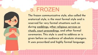 5. FROZEN
LET'S GET STARTED!
The frozen communicative style, also called the
oratorical style, is the most formal style and is
reserved for very formal situations such as
during weddings, other religious services or
rituals, court proceedings, and other formal
ceremonies. This style is used to address or is
given before an audience of absolute strangers.
It uses prescribed and highly formal language.
 