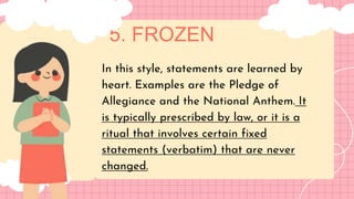 5. FROZEN
LET'S GET STARTED!
In this style, statements are learned by
heart. Examples are the Pledge of
Allegiance and the National Anthem. It
is typically prescribed by law, or it is a
ritual that involves certain fixed
statements (verbatim) that are never
changed.
 