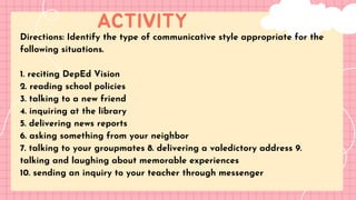 ACTIVITY
LET'S GET STARTED!
Directions: Identify the type of communicative style appropriate for the
following situations.
1. reciting DepEd Vision
2. reading school policies
3. talking to a new friend
4. inquiring at the library
5. delivering news reports
6. asking something from your neighbor
7. talking to your groupmates 8. delivering a valedictory address 9.
talking and laughing about memorable experiences
10. sending an inquiry to your teacher through messenger
 