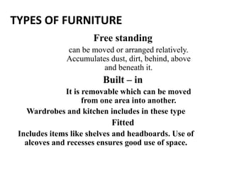 TYPES OF FURNITURE
Free standing
can be moved or arranged relatively.
Accumulates dust, dirt, behind, above
and beneath it.
Built – in
It is removable which can be moved
from one area into another.
Wardrobes and kitchen includes in these type
Fitted
Includes items like shelves and headboards. Use of
alcoves and recesses ensures good use of space.
 