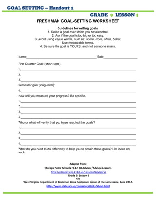 FRESHMAN GOAL-SETTING WORKSHEET 
Guidelines for writing goals: 
1. Select a goal over which you have control. 
2. Ask if the goal is too big or too easy. 
3. Avoid using vague words, such as: some, more, often, better. 
Use measurable terms. 
4. Be sure the goal is YOURS, and not someone else’s. 
Name_________________________________________ Date____________________ 
First Quarter Goal: (short-term) 
1.____________________________________________________________________ 
2.____________________________________________________________________ 
3.____________________________________________________________________ 
Semester goal (long-term): 
4.____________________________________________________________________ 
How will you measure your progress? Be specific. 
1.____________________________________________________________________ 
2.____________________________________________________________________ 
3.____________________________________________________________________ 
4.____________________________________________________________________ 
Who or what will verify that you have reached the goals? 
1.____________________________________________________________________ 
2.____________________________________________________________________ 
3.____________________________________________________________________ 
4.____________________________________________________________________ 
What do you need to do differently to help you to obtain these goals? List ideas on back. 
Adapted from: 
Chicago Public Schools (9-12) 30 Advisor/Advisee Lessons 
http://intranet.cps.k12.il.us/Lessons/Advisory/ 
Grade 10 Lesson 6 
And 
West Virginia Department of Education Links Curriculum lesson of the same name, June 2012. http://wvde.state.wv.us/counselors/links/about.html 
GOAL SETTING – Handout 1 GRADE 9 LESSON 4 