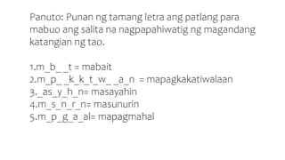 Panuto: Punan ng tamang letra ang patlang para
mabuo ang salita na nagpapahiwatig ng magandang
katangian ng tao.
1.m_b_ _t = mabait
2.m_p_ _k_k_t_w_ _a_n = mapagkakatiwalaan
3._as_y_h_n= masayahin
4.m_s_n_r_n= masunurin
5.m_p_g_a_al= mapagmahal
 